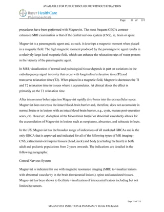 AVAILABLE FOR PUBLIC DISCLOSURE WITHOUT REDACTION




                                                                                 Page:     11 of      119


procedures have been performed with Magnevist. The most frequent GBCA contrast-
enhanced MRI examination is that of the central nervous system (CNS), ie, brain or spine.

Magnevist is a paramagnetic agent and, as such, it develops a magnetic moment when placed
in a magnetic field. The high magnetic moment produced by the paramagnetic agent results in
a relatively large local magnetic field, which can enhance the relaxation rates of water protons
in the vicinity of the paramagnetic agent.

In MRI, visualization of normal and pathological tissue depends in part on variations in the
radiofrequency signal intensity that occur with longitudinal relaxation time (Tl) and
transverse relaxation time (T2). When placed in a magnetic field, Magnevist decreases the Tl
and T2 relaxation time in tissues where it accumulates. At clinical doses the effect is
primarily on the T1 relaxation time.

After intravenous bolus injection Magnevist rapidly distributes into the extracellular space.
Magnevist does not cross the intact blood-brain barrier and, therefore, does not accumulate in
normal brain or in lesions with an intact blood-brain barrier, e.g., cysts, mature post-operative
scars, etc. However, disruption of the blood-brain barrier or abnormal vascularity allows for
the accumulation of Magnevist in lesions such as neoplasms, abscesses, and subacute infarcts.

In the US, Magnevist has the broadest range of indications of all marketed GBCAs and is the
only GBCA that is approved and indicated for all of the following types of MR imaging -
CNS, extracranial-extraspinal tissues (head, neck) and body (excluding the heart) in both
adult and pediatric populations from 2 years onwards. The indications are detailed in the
following paragraphs:

Central Nervous System

Magnevist is indicated for use with magnetic resonance imaging (MRI) to visualize lesions
with abnormal vascularity in the brain (intracranial lesions), spine and associated tissues.
Magnevist has been shown to facilitate visualization of intracranial lesions including but not
limited to tumors.



                                                                                         Page 11 of 119

                        MAGNEVIST INJECTION & PHARMACY BULK PACKAGE
 