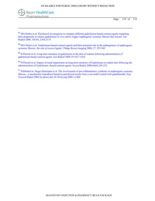 AVAILABLE FOR PUBLIC DISCLOSURE WITHOUT REDACTION




                                                                                              Page:   119 of      119




87
  MA Sieber et al. Preclinical investigation to compare different gadolinium-based contrast agents regarding
their propensity to release gadolinium in vivo and to trigger nephrogenic systemic fibrosis-like lesions. Eur
Radiol 2008, 18(10), 2164-2173
88
  MA Sieber et al. Gadolinium-based contrast agents and their potential role in the pathogenesis of nephrogenic
systemic fibrosis: the role of excess ligand. J Magn Reson Imaging 2008, 27, 955-962
89
  H Pietsch et al. Long-term retention of gadolinium in the skin of rodents following administration of
gadolinium-based contrast agents. Eur Radiol 2009;19:1417-1424
90
  H Pietsch et al. Impact of renal impairment on long-term retention of Gadolinium in rodent skin following the
administration of Gadolinium -based contrast agents. Invest Radiol 2009;44(4),226-233
91
   Published in: Steger-Hartmann et al. The involvement of pro-inflammatory cytokines in nephrogenic systemic
fibrosis - a mechanistic hypothesis based on preclinical results from a rat model treated with gadodiamide. Exp
Toxicol Pathol 2009 (in press) doi:10.1016/j.etp.2008.11.004




                           MAGNEVIST INJECTION & PHARMACY BULK PACKAGE
 