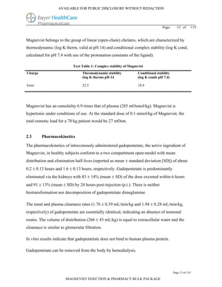 AVAILABLE FOR PUBLIC DISCLOSURE WITHOUT REDACTION




                                                                                    Page:     13 of      119


Magnevist belongs to the group of linear (open-chain) chelates, which are characterized by
thermodynamic (log K therm, valid at pH 14) and conditional complex stability (log K cond,
calculated for pH 7.4 with use of the protonation constants of the ligand).

                            Text Table 1: Complex stability of Magnevist
Charge                            Thermodynamic stability           Conditional stability
                                  (log K therms pH 14               (log K conds pH 7.4)

Ionic                             22.5                              18.4




Magnevist has an osmolality 6.9 times that of plasma (285 mOsmol/kg). Magnevist is
hypertonic under conditions of use. At the standard dose of 0.1 mmol/kg of Magnevist, the
total osmotic load for a 70 kg patient would be 27 mOsm.


2.3      Pharmacokinetics

The pharmacokinetics of intravenously administered gadopentetate, the active ingredient of
Magnevist, in healthy subjects conform to a two compartment open-model with mean
distribution and elimination half-lives (reported as mean  standard deviation [SD]) of about
0.2  0.13 hours and 1.6  0.13 hours, respectively. Gadopentetate is predominantly
eliminated via the kidneys with 83  14% (mean  SD) of the dose excreted within 6 hours
and 91  13% (mean  SD) by 24 hours post-injection (p.i.). There is neither
biotransformation nor decomposition of gadopentetate dimeglumine.

The renal and plasma clearance rates (1.76  0.39 mL/min/kg and 1.94  0.28 mL/min/kg,
respectively) of gadopentetate are essentially identical, indicating an absence of nonrenal
routes. The volume of distribution (266  43 mL/kg) is equal to extracellular water and the
clearance is similar to glomerular filtration.

In vitro results indicate that gadopentetate does not bind to human plasma protein.

Gadopentetate can be removed from the body by hemodialysis.




                                                                                            Page 13 of 119

                        MAGNEVIST INJECTION & PHARMACY BULK PACKAGE
 