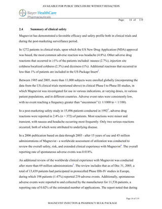 AVAILABLE FOR PUBLIC DISCLOSURE WITHOUT REDACTION




                                                                                 Page:     14 of      119


2.4      Summary of clinical safety

Magnevist has demonstrated a favorable efficacy and safety profile both in clinical trials and
during the post-marketing surveillance period.

In 1272 patients in clinical trials, upon which the US New Drug Application (NDA) approval
was based, the most common adverse reaction was headache (4.8%). Other adverse drug
reactions that occurred in 1% of the patients included: nausea (2.7%), injection site
coldness/localized coldness (2.3%) and dizziness (1%). Additional reactions that occurred in
less than 1% of patients are included in the US Package Insert2.

Between 1985 and 2005, more than 11,000 subjects were enrolled globally (incorporating the
data from the US clinical trials mentioned above) in clinical Phase I to Phase III studies, in
which Magnevist was investigated for use in various indications, at varying doses, in various
patient populations, and in different countries. Adverse event rates were consistently low,
with no event reaching a frequency greater than “uncommon” ( 1/1000 to < 1/100).

In a post-marketing safety study in 15,496 patients conducted in 19923, adverse drug
reactions were reported in 2.4% (n = 372) of patients. Most reactions were minor and
transient, with nausea and headache occurring most frequently. Only two serious reactions
occurred, both of which were attributed to underlying disease.

In a 2006 publication based on data through 2003 - after 15 years of use and 45 million
administrations of Magnevist - a worldwide assessment of utilization was conducted to
review the overall safety, risk, and extended clinical experience with Magnevist4. The overall
reporting rate of spontaneous adverse events was 0.018%.

An additional review of the worldwide clinical experience with Magnevist was conducted
after more than 69 million administrations5. The review includes that as of Dec 31, 2005, a
total of 13,439 patients had participated in protocolled Phase IIIb-IV studies in Europe,
during which 198 patients (1.47%) reported 239 adverse events. Additionally, spontaneous
adverse events were reported to and collected by the manufacturer for 11,536 patients, a
reporting rate of 0.02% of the estimated number of applications. The report noted that during


                                                                                         Page 14 of 119

                       MAGNEVIST INJECTION & PHARMACY BULK PACKAGE
 