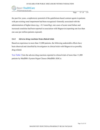 AVAILABLE FOR PUBLIC DISCLOSURE WITHOUT REDACTION




                                                                                Page:     15 of      119


the past few years, a nephrotoxic potential of the gadolinium-based contrast agents in patients
with pre-existing renal impairment had been recognized. Generally associated with the
administration of higher doses (eg,  0.3 mmol/kg), rare cases of acute renal failure and
increased creatinine had been reported in association with Magnevist (reporting rate less than
one case per million patients exposed).


2.4.1    Adverse drug reactions from clinical trials

Based on experience in more than 11,000 patients, the following undesirable effects have
been observed and classified by investigators in clinical trials with Magnevist as possibly
drug-related.

Text Table 2 lists the adverse drug reactions reported in clinical trials of more than 11,000
patients by MedDRA System Organ Classes (MedDRA SOCs).




                                                                                        Page 15 of 119

                       MAGNEVIST INJECTION & PHARMACY BULK PACKAGE
 