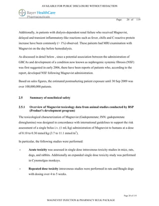 AVAILABLE FOR PUBLIC DISCLOSURE WITHOUT REDACTION




                                                                               Page:     20 of      119



Additionally, in patients with dialysis-dependent renal failure who received Magnevist,
delayed and transient inflammatory-like reactions such as fever, chills and C-reactive protein
increase have been commonly (> 1%) observed. These patients had MRI examination with
Magnevist on the day before hemodialysis.

As discussed in detail below , since a potential association between the administration of
GBCAs and development of a condition now known as nephrogenic systemic fibrosis (NSF)
was first suggested in early 2006, there have been reports of patients who, according to the
report, developed NSF following Magnevist administration.

Based on sales figures, the estimated postmarketing patient exposure until 30 Sep 2009 was
over 100,000,000 patients.


2.5      Summary of nonclinical safety

2.5.1   Overview of Magnevist toxicology data from animal studies conducted by BSP
        (Product’s development program)

The toxicological characterization of Magnevist (Gadopentetate; INN: gadopentetate
dimeglumine) was designed in concordance with international guidelines to support the risk
assessment of a single bolus i.v. (1 mL/kg) administration of Magnevist to humans at a dose
of 0.10 to 0.30 mmol/kg (3.7 to 11.1 mmol/m2).

In particular, the following studies were performed:

-       Acute toxicity was assessed in single dose intravenous toxicity studies in mice, rats,
        dogs, and rabbits. Additionally an expanded single dose toxicity study was performed
        in Cynomolgus monkeys.

-       Repeated dose toxicity intravenous studies were performed in rats and Beagle dogs
        with dosing over 4 to 5 weeks.




                                                                                       Page 20 of 119

                       MAGNEVIST INJECTION & PHARMACY BULK PACKAGE
 