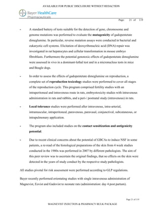 AVAILABLE FOR PUBLIC DISCLOSURE WITHOUT REDACTION




                                                                                 Page:     21 of      119


-      A standard battery of tests suitable for the detection of gene, chromosome and
       genome mutations was performed to evaluate the mutagenicity of gadopentetate
       dimeglumine. In particular, reverse mutation assays were conducted in bacterial and
       eukaryotic cell systems. Elicitation of deoxyribonucleic acid (DNA) repair was
       investigated in rat hepatocytes and cellular transformation in mouse embryo
       fibroblasts. Furthermore the potential genotoxic effects of gadopentetate dimeglumine
       were assessed in vivo in a dominant-lethal test and in a micronucleus tests in mice
       and Beagle dogs.

-      In order to assess the effects of gadopentetate dimeglumine on reproduction, a
       complete set of reproduction toxicology studies were performed to cover all stages
       of the reproduction cycle. This program comprised fertility studies with an
       intraperitoneal and intravenous route in rats, embryotoxicity studies with intravenous
       administration in rats and rabbits, and a peri-/ postnatal study (intravenous) in rats.

-      Local tolerance studies were performed after intravenous, intra-arterial,
       intramuscular, intraperitoneal, paravenous, paravasal, conjunctival, subcutaneous, or
       intrapulmonary application.

-      The program also included studies on the contact sensitization and antigenicity
       potential.

-      Due to recent clinical concerns about the potential of GBCAs to induce NSF in some
       patients, a re-read of the histological preparations of the skin from 4 week studies
       conducted in the 1980s was performed in 2007 by different pathologists. The aim of
       this peer review was to ascertain the original findings, that no effects on the skin were
       detected in the years of study conduct by the respective study pathologists.

All studies pivotal for risk assessment were performed according to GLP regulations.

Bayer recently performed orientating studies with single intravenous administration of
Magnevist, Eovist and Gadovist to neonate rats (administration: day 4 post partum).



                                                                                         Page 21 of 119

                       MAGNEVIST INJECTION & PHARMACY BULK PACKAGE
 