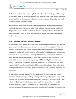 AVAILABLE FOR PUBLIC DISCLOSURE WITHOUT REDACTION




                                                                                Page:     22 of      119


Preliminary results from the orientating Gadovist study point towards the general feasibility
of the chosen model. In addition, no findings were observed which would point to new target
organs or effects previously unknown from the existing systemic toxicity studies after single
or repeated administration to adult rats.

Based on these results Bayer is currently performing a pivotal extended single dose study
with Gadovist (results expected for end of 2009) and plans to conduct similar studies with
Magnevist and Eovist in 2010. Furthermore, Bayer is currently evaluating the most recent
request from FDA (dated 26.10.09) with regard to the conduct of a repeated dose toxicity
study in neonate rats.


2.5.2    Results of Magnevist toxicological studies

In all species in which death occurred after single intravenous administration of high doses of
gadopentetate dimeglumine, mortality occurred during or shortly after injection of the test
material. The maximum dose volume of gadopentetate dimeglumine given intravenously to
mice was 20 mL/kg (delivering 10 mmol/kg or 30 mmol/m²) and the maximum volume given
to rats was 30 mL/kg (delivering 15 mmol/kg of 90 mmol/m²). The minimum lethal dose
levels observed in adult rodents were 4.8 mmol/kg (14.4 mmol/m²) and 5.3 mmol/kg (15.9
mmol/m²) in male and female mice, respectively, and 5.0 mmol/kg (30 mmol/m²) and 5.5
mmol/kg (33 mmol/m²) in male and female rats, respectively. In weanling male rats, death
occurred in 1 of 3 rats after administration of 10 mmol/kg. Clinical signs observed in rodents
after high intravenous doses included apathy, disturbances in gait, accelerated respiration, and
prostration.

In Beagle dogs, there was licking of the lips, reddening of the mucosa and skin, tremors,
hematuria, disturbances in gait, retching, vomiting and bleeding at the injection site, possibly
resulting from the osmotic load after administration of 6.0 mmol/kg (120 mmol/m²) at a dose
volume of 12 mL/kg, but no deaths occurred. A single intravenous bolus (>10 mL/30
seconds) injection of 5 mmol/kg (60 mmol/m²) at a dose volume of 10 ml/kg was well
tolerated in male and female rabbits, but a similar injection of 7.5 mmol/kg (90 mmol/m²) at a



                                                                                        Page 22 of 119

                         MAGNEVIST INJECTION & PHARMACY BULK PACKAGE
 