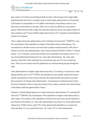 AVAILABLE FOR PUBLIC DISCLOSURE WITHOUT REDACTION




                                                                                Page:      23 of     119


dose volume of 15 ml/kg caused delayed death (on Day 4 after dosing) in the single rabbit
administered this dose level. In another study in which single administration of 10 mmol/kg
(120 mmol/m²) caused death in 4 of 4 rabbits, discoloration of the kidneys and liver was
observed in some animals at necropsy. There was no clear sex difference in any animal
species. When based on body weight, the minimum lethal dose levels were approximately 50
times (rodents), and 75 times (rabbits) higher than the dose of 0.1 mmol/kg recommended for
clinical use in humans.

After a single intravenous administration of 0.5 mmol/kg (3.0 mmol/m2) 153GdDTPA to rats,
the concentration of the radiolabel was higher in the kidneys than in blood plasma. The
concentration in all other tissues were lower than in plasma and decreased by ≥90% from 5
minutes to 6 hours after administration, with a tissue elimination half-life of about 17 minutes
(range: 12 to 23 minutes), and the dose fraction of the radiolabel in the kidneys was 0.1% or
less of total administered radioactivity by 7 days after administration. By 7 days after
injection, about 90% of the radiolabel was excreted into urine and 7% was excreted into
feces. There was no evidence that free gadolinium was released during passage through the
body.

After administration of a higher single intravenous dose (2.5 mmol/kg;15 mmol/m2) to male
Sprague-Dawley rats as Gd-14C-DTPA, the radiolabel was also rapidly cleared from tissues
and the concentration of Gd in tissues 24 hours after administration decreased to one tenth
that measured at 10 minutes after administration. Concentrations of Gd decreased to below
the limit of detection within 14 days after dosing in liver, spleen, and bone and within 60 days
in the kidneys (half life approximately 5 days).

Similarly, in female Beagle dogs given a single intravenous administration of 1 mmol/kg (20
mmol/m2) 153GdDTPA, the concentration of the radiolabel was higher in the kidneys than in
other organs. The majority of the radiolabel was found in the renal cortex and the radioactive
dose fraction in the kidneys at 7 days after administration was about 0.1% of the administered
radioactivity. Within 4 hours, about 95% of the administered radiolabel was excreted into
urine and about 1% was excreted into feces. By 7 days, 95.7% of the administered



                                                                                        Page 23 of 119

                       MAGNEVIST INJECTION & PHARMACY BULK PACKAGE
 