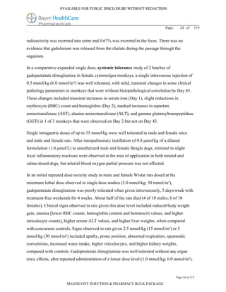 AVAILABLE FOR PUBLIC DISCLOSURE WITHOUT REDACTION




                                                                                  Page:     24 of      119


radioactivity was excreted into urine and 0.67% was excreted in the feces. There was no
evidence that gadolinium was released from the chelate during the passage through the
organism.

In a comparative expanded single dose, systemic tolerance study of 2 batches of
gadopentetate dimeglumine in female cynomolgus monkeys, a single intravenous injection of
0.5 mmol/kg (6.0 mmol/m²) was well tolerated, with mild, transient changes in some clinical
pathology parameters in monkeys that were without histopathological correlation by Day 45.
These changes included transient increases in serum iron (Day 1), slight reductions in
erythrocyte (RBC) count and hemoglobin (Day 2), marked increases in aspartate
aminotransferase (AST), alanine aminotransferase (ALT), and gamma glutamyltranspeptidase
(GGT) in 1 of 3 monkeys that were observed on Day 2 but not on Day 43.

Single intragastric doses of up to 15 mmol/kg were well tolerated in male and female mice
and male and female rats. After intrapulmonary instillation of 0.8 μmol/kg of a diluted
formulation (1.0 μmol/L) to anesthetized male and female Beagle dogs, minimal to slight
focal inflammatory reactions were observed at the area of application in both treated and
saline-dosed dogs, but arterial blood oxygen partial pressure was not affected.

In an initial repeated dose toxicity study in male and female Wistar rats dosed at the
minimum lethal dose observed in single dose studies (5.0 mmol/kg; 30 mmol/m²),
gadopentetate dimeglumine was poorly tolerated when given intravenously, 5 days/week with
treatment-free weekends for 4 weeks. About half of the rats died (4 of 10 males; 6 of 10
females). Clinical signs observed in rats given this dose level included reduced body weight
gain, anemia [lower RBC counts, hemoglobin content and hematocrit values, and higher
reticulocyte counts], higher serum ALT values, and higher liver weights, when compared
with concurrent controls. Signs observed in rats given 2.5 mmol/kg (15 mmol/m²) or 5
mmol/kg (30 mmol/m²) included apathy, prone position, abnormal respiration, spasmodic
convulsions, increased water intake, higher reticulocytes, and higher kidney weights,
compared with controls. Gadopentetate dimeglumine was well tolerated without any organ
toxic effects, after repeated administration of a lower dose level (1.0 mmol/kg; 6.0 mmol/m²).



                                                                                          Page 24 of 119

                       MAGNEVIST INJECTION & PHARMACY BULK PACKAGE
 