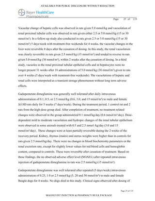 AVAILABLE FOR PUBLIC DISCLOSURE WITHOUT REDACTION




                                                                                 Page:     25 of      119


Vacuolar change of hepatic cells was observed in rats given 5.0 mmol/kg and vacuolation of
renal proximal tubular cells was observed in rats given either 2.5 or 5.0 mmol/kg (15 or 30
mmol/m²). In a follow-up study also conducted in rats given 2.5 or 5.0 mmol/kg (15 or 30
mmol/m²) 5 days/week with treatment-free weekends for 4 weeks, the vacuolar changes in the
liver were reversible 8 days after the cessation of dosing. In this study, the renal vacuolation
was clearly reversible in rats given 2.5 mmol/kg (15 mmol/m²) and tended to reverse in rats
given 5.0 mmol/kg (30 mmol/m²), within 2 weeks after the cessation of dosing. In a third
study, vacuoles in the renal proximal tubular epithelial cells and in hepatocytes were no
longer present 31 weeks after 18 administrations of 5.0 mmol/kg (30 mmol/m²) given to rats
over 4 weeks (5 days/week with treatment-free weekends). The vacuolations of hepatic and
renal cells were interpreted as a transient storage phenomenon without long term adverse
effects.

Gadopentetate dimeglumine was generally well tolerated after daily intravenous
administration of 0.1, 0.5, or 2.5 mmol/kg (0.6, 3.0, and 15 mmol/m²) to male and female
Jcl:SD rats daily for 5 weeks (7 days/week). During the treatment period, 1 control rat and 2
rats from the high-dose group died. After completion of treatment, no treatment-related
changes were observed in the group administered 0.1 mmol/kg/day (0.6 mmol/m²/day). Dose-
dependent mild to moderate vacuolation and hydropic changes of the renal tubular epithelium
were observed in some animals treated with 0.5 and 2.5 mmol /kg/day (3.0 and 15
mmol/m²/day) . These changes were at least partially reversible during the 2 weeks of the
recovery period. Kidney, thymus (males) and uterus weights were higher than in controls for
rats given 2.5 mmol/kg/day. There were no changes in blood biochemistry parameters or the
renal excretion rate, except for slightly lower values for red blood cells and hemoglobin
content, compared to controls. These were reversible after cessation of treatment. Based on
these findings, the no observed adverse effect level (NOAEL) after repeated intravenous
injection of gadopentetate dimeglumine in rats was 2.5 mmol/kg (15 mmol/m²).

Gadopentetate dimeglumine was well tolerated after repeated (5 days/week) intravenous
administration of 0.25, 1.0 or 2.5 mmol/kg (5, 20 and 50 mmol/m²) to male and female
Beagle dogs for 4 weeks. No dogs died in this study. Clinical signs observed after dosing of


                                                                                         Page 25 of 119

                       MAGNEVIST INJECTION & PHARMACY BULK PACKAGE
 