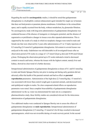 AVAILABLE FOR PUBLIC DISCLOSURE WITHOUT REDACTION




                                                                                 Page:     27 of      119


Regarding the need for carcinogenicity studies, it should be noted that gadopentetate
dimeglumine is a hydrophilic contrast enhancement agent intended for single use in humans
that does not bind protein or penetrate plasma membranes. It distributes in the extracellular
space, and is rapidly excreted from the body, without metabolism, by glomerular filtration.
No carcinogenicity study with long-term administration of gadopentetate dimeglumine was
conducted because of the absence of mutagenic or clastogenic potential, and the absence of
regenerative or proliferative changes in tissues even after repeated administration. This is
supported by the results of a study in which no neoplastic changes were noted in male and
female rats that were observed for 2 years after administration of 5 or 15 daily injections of
0.5 mmol/kg (3.0 mmol/m²) gadopentetate dimeglumine. Gd content in several tissues was
analyzed in this study. Gadolinium was still detectable in all investigated tissues after an
observation period of 56 weeks in a range of 1.27 mmol Gd per g skin and 34.98 nmol Gd per
g bone. Prolonging the observation period up to 93 weeks indicated a trend to decreased
content in muscle and testes, whereas the tissues with the highest content, namely liver and
kidney, showed no clear trend of a further decrease.

Intraperitoneal administration of gadopentetate dimeglumine at doses of 0.1 and 0.5 mmol/kg
to male and female Sprague Dawley rats prior to mating and during early gestation did not
adversely affect the health of the parental animals and had no effect on parental
reproduction parameters. Administration of the high-dose (2.5 mmol/kg/day; 15 mmol/m²)
was associated with lower than control weight gain in parental animals, and decreased testes
and epididymal weights in males. No clear compound-related effects on reproduction
parameters were noted. Since complete bioavailability of gadopentetate dimeglumine
administered via the i.p. route was demonstrated for male rats in a comparative
pharmacokinetics study, these fertility studies are considered relevant for the intravenous
administration of gadopentetate dimeglumine.

Two additional studies were conducted in Sprague Dawley rats to assess the effects of
gadopentetate dimeglumine on male reproduction. Intraperitoneal administration of
gadopentetate dimeglumine (2.5 mmol/kg; 15 mmol/m²) for 60 days resulted in decreased
spermatogenesis, which was not reversible during a 6-week recovery period. In the second


                                                                                         Page 27 of 119

                       MAGNEVIST INJECTION & PHARMACY BULK PACKAGE
 