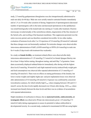AVAILABLE FOR PUBLIC DISCLOSURE WITHOUT REDACTION




                                                                                Page:      28 of      119


study, 2.5 mmol/kg gadopentetate dimeglumine was also intraperitoneally administered to
male rats daily for 60 days. Male rats were serially mated to untreated females immediately
and at 3, 9, or 34 weeks after cessation of dosing. Suppression of spermatogenesis (decreased
number of spermatogenic cells in the testes and decreased spermatozoa in the epididymus)
was noted histologically in the treated male rats starting at 3 weeks after treatment. Electron
microscopy revealed atrophy of the seminiferous tubules, degeneration of the fine structure of
the Sertoli cells, and swelling of the basement membrane. This suppression persisted over the
entire recovery period, and was therefore considered irreversible. In two other studies,
evaluation of hormone levels after 2 or 18 injections of 5.0 mmol/kg (30 mmol/m²) indicated
that these changes were not hormonally mediated. No testicular changes were observed after
intravenous administration of GdCl3 (0.050 mmol/kg) or DTPA (0.4 mmol/kg) to male rats
for 4 weeks (5 days/week with treatment-free weekends).

In a study on female fertility, no treatment related effects were observed after daily
intravenous administration of 1.25 mmol/kg (7.5 mmol/m²) to female Sprague-Dawley rats
for at least 14 days before mating, throughout mating, and until Day 7 of gestation. Some
dams occasionally displayed subdued behavior immediately after dosing with the highest
dose level (5 mmol/kg; 30 mmol/m²) and slight maternal toxicity (reduced body weight gain
and food consumption) was observed after repeated administration of 2.5 mmol/kg or 5
mmol/kg (30 mmol/m²). There were no effects on mating performance of the females, but
lower ovarian weights and slightly higher pre- and post implantation losses were observed
after administration of 5.0 mmol/kg (30 mmol/m²). Exposure was confirmed by concurrent
toxicokinetics analyses, for which initially high Cmax values (ranging between 2.86 and 21.3
mmol/L across the dose levels) rapidly decreased over 4 hours after dosing. AUC0-4hr values
increased non-linearly between the dose levels and there was no evidence of accumulation
with repeated administration.

Slight retardation of ossification in fetuses, but no maternal toxicity, embryotoxicity, or
teratogenic effects was observed in Wistar rats intravenously given 1.25 mmol/kg (7.5
mmol/m²) daily during organogenesis to assess its potential to induce embryofetal or
developmental toxicity. In a second study, conducted in inseminated Jcl:SD rats using higher


                                                                                         Page 28 of 119

                       MAGNEVIST INJECTION & PHARMACY BULK PACKAGE
 