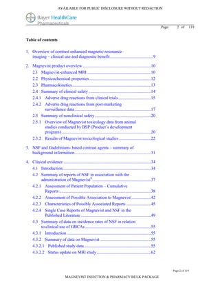 AVAILABLE FOR PUBLIC DISCLOSURE WITHOUT REDACTION




                                                                                                            Page:      2 of     119


Table of contents

1. Overview of contrast-enhanced magnetic resonance
   imaging – clinical use and diagnostic benefit........................................9

2. Magnevist product overview ...............................................................10
   2.1 Magnevist-enhanced MRI ...........................................................10
   2.2 Physicochemical properties .........................................................12
   2.3 Pharmacokinetics.........................................................................13
   2.4 Summary of clinical safety ..........................................................14
   2.4.1 Adverse drug reactions from clinical trials ..............................15
   2.4.2 Adverse drug reactions from post-marketing
         surveillance data.......................................................................17
   2.5 Summary of nonclinical safety ....................................................20
   2.5.1 Overview of Magnevist toxicology data from animal
         studies conducted by BSP (Product’s development
         program) ...................................................................................20
   2.5.2 Results of Magnevist toxicological studies..............................22

3. NSF and Gadolinium- based contrast agents – summary of
   background information.......................................................................31

4. Clinical evidence .................................................................................34
   4.1 Introduction..................................................................................34
   4.2 Summary of reports of NSF in association with the
        administration of Magnevist® ......................................................37
   4.2.1 Assessment of Patient Population – Cumulative
          Reports .....................................................................................38
   4.2.2 Assessment of Possible Association to Magnevist ..................42
   4.2.3 Characteristics of Possibly Associated Reports .......................45
   4.2.4 Single Case Reports of Magnevist and NSF in the
          Published Literature .................................................................49
   4.3 Summary of data on incidence rates of NSF in relation
        to clinical use of GBCAs .............................................................55
   4.3.1 Introduction ..............................................................................55
   4.3.2 Summary of data on Magnevist ...............................................55
   4.3.2.1 Published study data..............................................................55
   4.3.2.2 Status update on MRI study ..................................................62



                                                                                                                    Page 2 of 119

                               MAGNEVIST INJECTION & PHARMACY BULK PACKAGE
 