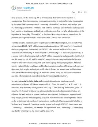 AVAILABLE FOR PUBLIC DISCLOSURE WITHOUT REDACTION




                                                                               Page:     29 of      119


dose levels (0.5 to 4.5 mmol/kg; 3.0 to 27 mmol/m²), daily intravenous injection of
gadopentetate dimeglumine during organogenesis resulted in maternal toxicity, characterized
by decreased food consumption (≥1.5 mmol/kg; ≥9 mmol/m²) and lower body weight gain
(4.5 mmol/kg; 27 mmol/m²) compared with controls. Increased fetal mortality, decreased fetal
body weight of female pups, and delayed ossification was observed after administration of the
high-dose (4.5 mmol/kg; 27 mmol/m²) to the dams. No teratogenicity was induced and the
postnatal development of the F1 animals and the F2 fetuses were unaffected.

Maternal toxicity, characterized by slightly decreased food consumption, was also observed
in inseminated KAR:NZW rabbits intravenously administered 1.25 mmol/kg (15 mmol/m²)
during organogenesis. In this study, the NOAELs for maternal and fetal effects were
identified as 0.75 mmol/kg (9 mmol/m²) and >1.25 mmol/kg (>15 mmol/m²), respectively. In
a second embryo-fetal toxicity study in NZW rabbits conducted at higher dose levels (0.3, 1.0
and 3.0 mmol/kg; 3.6, 12, and 36 mmol/m², respectively), no compound related effect was
observed after intravenous dosing with ≤1.0 mmol/kg/day during organogenesis. Maternal
toxicity (reduced body weight gain and food consumption, swelling of liver parenchyma) and
decreased fetal weights and delayed ossification in fetuses but no structural malformations
were observed at 3.0 mmol/kg/day (36 mmol/m²). In this study, the NOAELs for maternal
and fetal effects in rabbits were identified as 1.0 mmol/kg (12 mmol/m²).

In a peri-postnatal toxicity study, gadopentetate dimeglumine was intravenously
administered to female Jcl:SD rats at doses of 0.4, 1.2 and 3.6 mmol/kg (2.4, 7.2, and 21.6
mmol/m²) daily from Day 17 of gestation until Day 21 after delivery. In the dams given 3.6
mmol/kg (21.6 mmol/ m²) there was a transient reduction in food consumption but no net
effect on the body weight or general condition was observed. In this group, suppression of
body weight gain and delay in opening of eyelids were found in the offspring but no effects
on the gestation period, number of implantations, number of offspring, perinatal lethality, or
birthrate were observed. From these results, general toxicological NOAEL in the dams was
1.2 mmol/kg (7.2 mmol/m²), the NOAEL for reproduction was 3.6 mmol/kg (21.6 mmol/m²),
and that for offspring was 1.2 mmol/kg (7.2 mmol/m²).



                                                                                       Page 29 of 119

                       MAGNEVIST INJECTION & PHARMACY BULK PACKAGE
 