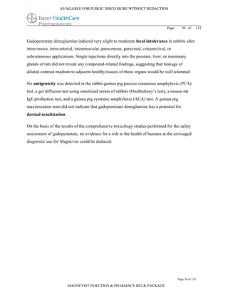 AVAILABLE FOR PUBLIC DISCLOSURE WITHOUT REDACTION




                                                                                 Page:     30 of      119


Gadopentetate dimeglumine induced very slight to moderate local intolerance in rabbits after
intravenous, intra-arterial, intramuscular, paravenous, paravasal, conjunctival, or
subcutaneous applications. Single injections directly into the prostate, liver, or mammary
glands of rats did not reveal any compound-related findings, suggesting that leakage of
diluted contrast medium to adjacent healthy tissues of these organs would be well tolerated.

No antigenicity was detected in the rabbit-guinea pig passive cutaneous anaphylaxis (PCA)
test, a gel diffusion test using sensitized serum of rabbits (Ouchterlony’s test), a mouse-rat
IgE production test, and a guinea pig systemic anaphylaxis (ACA) test. A guinea pig
maximization tests did not indicate that gadopentetate dimeglumine has a potential for
dermal sensitization.

On the basis of the results of the comprehensive toxicology studies performed for the safety
assessment of gadopentetate, no evidence for a risk to the health of humans at the envisaged
diagnostic use for Magnevist could be deduced.




                                                                                         Page 30 of 119

                        MAGNEVIST INJECTION & PHARMACY BULK PACKAGE
 