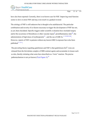 AVAILABLE FOR PUBLIC DISCLOSURE WITHOUT REDACTION




                                                                                Page:       32 of      119


have also been reported. Currently, there is no known cure for NSF. Improving renal function
seems to slow or arrest NSF and may even result in a gradual reversal.

The etiology of NSF is still unknown but is thought to be multifactorial. The particular
combination and severity of co-factors necessary to trigger the development of NSF has not,
as yet, been elucidated. Specific triggers under scientific evaluation have included surgery
and/or the occurrence of thrombosis or other vascular injury9, proinflammatory state10, the
administration of high doses of erythropoietin11 , and the use of GBCAs 12 13 14 15 16.
However, reports of NSF in patients without any known GBCA-exposure have also been
published17 18 19.

The prevailing theory regarding gadolinium and NSF is that gadolinium (Gd3+) ions are
released from the Gd-chelate complex of MRI contrast agents and accumulate in tissues such
as skin, thereby initiating what some have described as a “toxic” reaction. The precise
pathomechanism is not yet known (Text Figure 3).20




                                                                                          Page 32 of 119

                        MAGNEVIST INJECTION & PHARMACY BULK PACKAGE
 