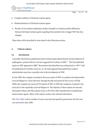 AVAILABLE FOR PUBLIC DISCLOSURE WITHOUT REDACTION




                                                                                 Page:     34 of      119


     Complex stability of Gd-based contrast agents

     Pharmacokinetics of Gd-based contrast agents

     Results of non-clinical exploratory studies intended to evaluate possible differences
      between Gd-based contrast agents regarding their potential risk to trigger NSF-like skin
      changes.

These data will be described in more detail in the following sections.



4.       Clinical evidence

4.1        Introduction

A possible link between gadolinium-based contrast agent administration and development of
nephrogenic systemic fibrosis was first suggested by Grobner in 2006 21. The first published
report on NSF appeared in 20007. Researchers had identified cases dating back to 1997. Until
the publication by Grobner, however, no one had suggested that gadolinium contrast
administration may have a possible role in the development of NSF.

In July 2006, the company recorded its first case report of NSF in a patient who had possibly
received Magnevist. Since that time, through the data lock point for this review (30 Sep
2009), the company has received 554 reports of NSF or NSF-like symptoms in patients who
received or who reportedly received Magnevist. The majority of these reports are lawsuits
filed against Bayer and often against some or all of the other manufacturers of gadolinium-
based contrast agents. Many of the reports contain only minimal information.

The Text Table 4 shows number of cases received each quarterly period since the first case
was received in July, 2006.




                                                                                         Page 34 of 119

                          MAGNEVIST INJECTION & PHARMACY BULK PACKAGE
 