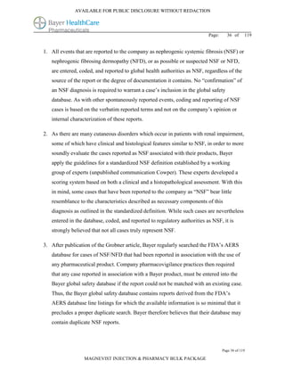 AVAILABLE FOR PUBLIC DISCLOSURE WITHOUT REDACTION




                                                                           Page:     36 of      119


1. All events that are reported to the company as nephrogenic systemic fibrosis (NSF) or
   nephrogenic fibrosing dermopathy (NFD), or as possible or suspected NSF or NFD,
   are entered, coded, and reported to global health authorities as NSF, regardless of the
   source of the report or the degree of documentation it contains. No “confirmation” of
   an NSF diagnosis is required to warrant a case’s inclusion in the global safety
   database. As with other spontaneously reported events, coding and reporting of NSF
   cases is based on the verbatim reported terms and not on the company’s opinion or
   internal characterization of these reports.

2. As there are many cutaneous disorders which occur in patients with renal impairment,
   some of which have clinical and histological features similar to NSF, in order to more
   soundly evaluate the cases reported as NSF associated with their products, Bayer
   apply the guidelines for a standardized NSF definition established by a working
   group of experts (unpublished communication Cowper). These experts developed a
   scoring system based on both a clinical and a histopathological assessment. With this
   in mind, some cases that have been reported to the company as “NSF” bear little
   resemblance to the characteristics described as necessary components of this
   diagnosis as outlined in the standardized definition. While such cases are nevertheless
   entered in the database, coded, and reported to regulatory authorities as NSF, it is
   strongly believed that not all cases truly represent NSF.

3. After publication of the Grobner article, Bayer regularly searched the FDA’s AERS
   database for cases of NSF/NFD that had been reported in association with the use of
   any pharmaceutical product. Company pharmacovigilance practices then required
   that any case reported in association with a Bayer product, must be entered into the
   Bayer global safety database if the report could not be matched with an existing case.
   Thus, the Bayer global safety database contains reports derived from the FDA’s
   AERS database line listings for which the available information is so minimal that it
   precludes a proper duplicate search. Bayer therefore believes that their database may
   contain duplicate NSF reports.



                                                                                   Page 36 of 119

                  MAGNEVIST INJECTION & PHARMACY BULK PACKAGE
 