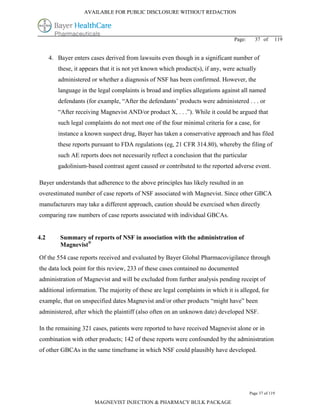 AVAILABLE FOR PUBLIC DISCLOSURE WITHOUT REDACTION




                                                                                 Page:     37 of      119


      4. Bayer enters cases derived from lawsuits even though in a significant number of
         these, it appears that it is not yet known which product(s), if any, were actually
         administered or whether a diagnosis of NSF has been confirmed. However, the
         language in the legal complaints is broad and implies allegations against all named
         defendants (for example, “After the defendants’ products were administered . . . or
         “After receiving Magnevist AND/or product X, . . .”). While it could be argued that
         such legal complaints do not meet one of the four minimal criteria for a case, for
         instance a known suspect drug, Bayer has taken a conservative approach and has filed
         these reports pursuant to FDA regulations (eg, 21 CFR 314.80), whereby the filing of
         such AE reports does not necessarily reflect a conclusion that the particular
         gadolinium-based contrast agent caused or contributed to the reported adverse event.

Bayer understands that adherence to the above principles has likely resulted in an
overestimated number of case reports of NSF associated with Magnevist. Since other GBCA
manufacturers may take a different approach, caution should be exercised when directly
comparing raw numbers of case reports associated with individual GBCAs.


4.2       Summary of reports of NSF in association with the administration of
          Magnevist®

Of the 554 case reports received and evaluated by Bayer Global Pharmacovigilance through
the data lock point for this review, 233 of these cases contained no documented
administration of Magnevist and will be excluded from further analysis pending receipt of
additional information. The majority of these are legal complaints in which it is alleged, for
example, that on unspecified dates Magnevist and/or other products “might have” been
administered, after which the plaintiff (also often on an unknown date) developed NSF.

In the remaining 321 cases, patients were reported to have received Magnevist alone or in
combination with other products; 142 of these reports were confounded by the administration
of other GBCAs in the same timeframe in which NSF could plausibly have developed.




                                                                                         Page 37 of 119

                        MAGNEVIST INJECTION & PHARMACY BULK PACKAGE
 