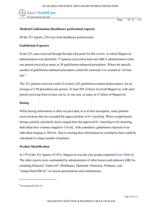 AVAILABLE FOR PUBLIC DISCLOSURE WITHOUT REDACTION




                                                                              Page:      39 of     119


Medical Confirmation (Healthcare professional reports)

Of the 321 reports, 220 were from healthcare professionals.

Gadolinium Exposure

In the 321 cases received through the data lock point for this review, in which Magnevist
administration was identified, 77 patients received at least one GBCA administration while
one patient received as many as 38 gadolinium-enhanced procedures. Where the specific
number of gadolinium-enhanced procedures cannot be surmised, it is counted as “at least
one.”

The 321 patients received a total of at least1,265 gadolinium-enhanced procedures, for an
average of 3.94 procedures per person. At least 945 of these involved Magnevist, with each
patient receiving from at least one to, in one case, as many as 33 doses of Magnevist.

Dosing

While dosing information is often not provided, or is at best incomplete, many patients
received doses that far exceeded the approved dose of 0.1 mmol/kg. Where weight-based
dosing could be calculated, doses ranged from the approved 0.1 mmol/kg to 0.6 mmol/kg.
Individual dose volumes ranged to 110 mL, with cumulative gadolinium exposure in an
individual ranging to 380 mL. Due to missing dose information no cumulative dose could be
calculated in a large number of patients.

Product Identification

In 179 of the 321 reports (55.8%), Magnevist was the only product reported (Text Table 6).
The other reports were confounded by administration of other known and unknown GBCAs,
including Dotarem*, Gadovist*, Multihance, Optimark, Omniscan, Prohance, and
“unspecified GBCAs” in various permutations and combinations.



* not marketed in the US



                                                                                      Page 39 of 119

                           MAGNEVIST INJECTION & PHARMACY BULK PACKAGE
 