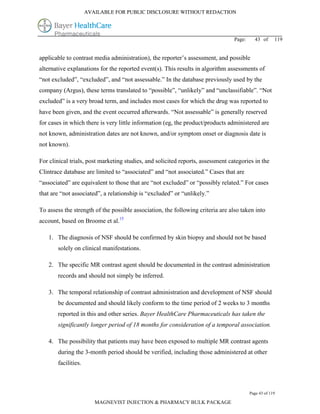 AVAILABLE FOR PUBLIC DISCLOSURE WITHOUT REDACTION




                                                                                 Page:     43 of      119


applicable to contrast media administration), the reporter’s assessment, and possible
alternative explanations for the reported event(s). This results in algorithm assessments of
“not excluded”, “excluded”, and “not assessable.” In the database previously used by the
company (Argus), these terms translated to “possible”, “unlikely” and “unclassifiable”. “Not
excluded” is a very broad term, and includes most cases for which the drug was reported to
have been given, and the event occurred afterwards. “Not assessable” is generally reserved
for cases in which there is very little information (eg, the product/products administered are
not known, administration dates are not known, and/or symptom onset or diagnosis date is
not known).

For clinical trials, post marketing studies, and solicited reports, assessment categories in the
Clintrace database are limited to “associated” and “not associated.” Cases that are
“associated” are equivalent to those that are “not excluded” or “possibly related.” For cases
that are “not associated”, a relationship is “excluded” or “unlikely.”

To assess the strength of the possible association, the following criteria are also taken into
account, based on Broome et al.15

   1. The diagnosis of NSF should be confirmed by skin biopsy and should not be based
       solely on clinical manifestations.

   2. The specific MR contrast agent should be documented in the contrast administration
       records and should not simply be inferred.

   3. The temporal relationship of contrast administration and development of NSF should
       be documented and should likely conform to the time period of 2 weeks to 3 months
       reported in this and other series. Bayer HealthCare Pharmaceuticals has taken the
       significantly longer period of 18 months for consideration of a temporal association.

   4. The possibility that patients may have been exposed to multiple MR contrast agents
       during the 3-month period should be verified, including those administered at other
       facilities.



                                                                                         Page 43 of 119

                        MAGNEVIST INJECTION & PHARMACY BULK PACKAGE
 