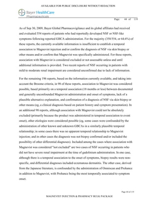 AVAILABLE FOR PUBLIC DISCLOSURE WITHOUT REDACTION




                                                                                 Page:     44 of      119


As of Sep 30, 2009, Bayer Global Pharmacovigilance and its global affiliates had received
and evaluated 554 reports of patients who had reportedly developed NSF or NSF-like
symptoms following reported GBCA administration. For the majority (358/554, or 64.6%) of
these reports, the currently available information is insufficient to establish a temporal
association to Magnevist injection and/or confirm the diagnosis of NSF via skin biopsy or
other means and/or confirm that Magnevist was specifically administered. For these reports,
association with Magnevist is considered excluded or not assessable unless and until
additional information is provided. Two recent reports of NSF occurring in patients with
mild to moderate renal impairment are considered unconfirmed due to lack of information.

For the remaining 196 reports, based on the information currently available, and taking into
account the Broome criteria, in 98 of these reports, association to Magnevist was considered
possible, based primarily on a temporal association (18 months or less) between documented
and generally unconfounded Magnevist administration and onset of symptoms, lack of a
plausible alternative explanation, and confirmation of a diagnosis of NSF via skin biopsy or
other means (eg, a clinical diagnosis based on patient history and symptom presentation). In
an additional 98 reports, although association with Magnevist could not be absolutely
excluded (primarily because the product was administered in temporal association to event
onset), other etiologies were considered possible (eg, some cases were confounded by the
administration of other known and unknown GBCAs in a similarly plausible temporal
relationship; in some cases there was no apparent temporal relationship to Magnevist
injection; and in other cases the diagnosis was not biopsy confirmed and/or included the
possibility of other differential diagnoses). Included among the cases where association with
Magnevist was considered "not excluded" are two cases of NSF occurring in patients who
did not have severe renal impairment at the time of gadolinium administration. In one case,
although there is a temporal association to the onset of symptoms, biopsy results were non-
specific, and differential diagnoses included eczematous dermatitis. The other case, derived
from the Japanese literature, is confounded by the administration of Omniscan and Prohance
in addition to Magnevist, with Prohance being the most temporally associated to symptom
onset.



                                                                                         Page 44 of 119

                       MAGNEVIST INJECTION & PHARMACY BULK PACKAGE
 