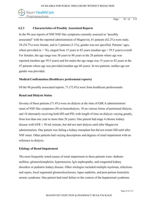 AVAILABLE FOR PUBLIC DISCLOSURE WITHOUT REDACTION




                                                                               Page:     45 of      119


4.2.3       Characteristics of Possibly Associated Reports

In the 98 case reports of NSF/NSF-like symptoms currently assessed as “possibly
associated” with the reported administration of Magnevist, 61 patients (62.2%) were male,
34 (34.7%) were female, and in 3 patients (3.1%), gender was not specified. Patients’ ages,
where provided (n = 76), ranged from 15 years to 82 years (median age = 59.5 years) overall.
For females, the age range was 30 years to 80 years in the 28 patients where age was
reported (median age 59.5 years) and for males the age range was 15 years to 82 years in the
47 patients where age was provided (median age 60 years). In two patients, neither age nor
gender was provided.

Medical Confirmation (Healthcare professional reports)

Of the 98 possibly associated reports, 71 (72.4%) were from healthcare professionals.

Renal and Dialysis Status

Seventy of these patients (71.4%) were on dialysis at the time of GBCA administration/
onset of NSF-like symptoms (50 on hemodialysis, 10 on various forms of peritoneal dialysis,
and 10 alternately receiving both HD and PD; with length of time on dialysis varying greatly,
from less than one year to more than 20 years). One patient had stage 4 chronic kidney
disease with GFR  30 mL/minute, but did not start dialysis until after Magnevist
administration. One patient was failing a kidney transplant but did not restart HD until after
NSF onset. Other patients had varying descriptions and degrees of renal impairment with no
reference to dialysis.

Etiology of Renal Impairment

The most frequently noted causes of renal impairment in these patients were: diabetes
mellitus, glomerulonephritis, hypertension, IgA nephropathy, and congenital kidney
disorders or pediatric kidney disease. Other etiologies included multiple myeloma, infections
and sepsis, focal segmental glomerulosclerosis, lupus nephritis, and post partum hemolytic
uremic syndrome. One patient had renal failure in the context of the hepatorenal syndrome.



                                                                                       Page 45 of 119

                         MAGNEVIST INJECTION & PHARMACY BULK PACKAGE
 