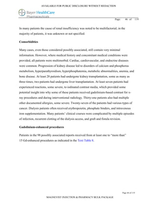 AVAILABLE FOR PUBLIC DISCLOSURE WITHOUT REDACTION




                                                                                   Page:     46 of      119


In many patients the cause of renal insufficiency was noted to be multifactorial; in the
majority of patients, it was unknown or not specified.

Comorbidities

Many cases, even those considered possibly associated, still contain very minimal
information. However, where medical history and concomitant medical conditions were
provided, all patients were multimorbid. Cardiac, cardiovascular, and endocrine diseases
were common. Progression of kidney disease led to disorders of calcium and phosphorus
metabolism, hyperparathyroidism, hyperphosphatemia, metabolic abnormalities, anemia, and
bone disease. At least 28 patients had undergone kidney transplantation, some as many as
three times; two patients had undergone liver transplantation. At least seven patients had
experienced reactions, some severe, to iodinated contrast media, which provided some
potential insight into why some of these patients received gadolinium-based contrast for x-
ray procedures and during interventional radiology. Thirty-one patients also had multiple
other documented allergies, some severe. Twenty-seven of the patients had various types of
cancer. Dialysis patients often received erythropoietin, phosphate binders, and intravenous
iron supplementation. Many patients’ clinical courses were complicated by multiple episodes
of infection, recurrent clotting of the dialysis access, and graft and fistula revision.

Gadolinium-enhanced procedures

Patients in the 98 possibly associated reports received from at least one to “more than”
15 Gd-enhanced procedures as indicated in the Text Table 8.




                                                                                           Page 46 of 119

                       MAGNEVIST INJECTION & PHARMACY BULK PACKAGE
 