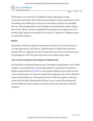 AVAILABLE FOR PUBLIC DISCLOSURE WITHOUT REDACTION




                                                                               Page:     48 of      119


The 98 patients received at least 353 gadolinium-enhanced procedures (average
3.6 procedures per patient). Most of these involved Magnevist. Dosing information was often
unfortunately not available (even in some cases with medical records) or was incomplete;
however, where provided, patients received Magnevist at individual dose volumes ranging
from 15 mL to 80 mL, and from a standard 0.09 mmol/kg dose in one Japanese case to 0.6
mmol/kg. Only 3 patients were reported to have received a “single dose” of Magnevist prior
to onset of NSF symptoms.

Biopsies

The diagnosis of NSF was reportedly confirmed by skin biopsy in 76 of these 98 cases; in
14 of the biopsy-proven cases, however, neither the report nor details of the report were
provided. NSF was “diagnosed” by other or unspecified means in the rest. In several cases a
clinical diagnosis of NSF was made on the basis of a non-specific biopsy report.

Time to Onset of Symptoms from Magnevist Administration

In the 98 reports considered possibly associated with Magnevist administration, onset of NSF
symptoms occurred within days to within approximately 18 months from the last dose of
Magnevist administration (Text Table 9). Seven patients reported an onset within one week
of the last administration; 34 within one month of the last administration; and 10 within three
months of administration (ie, 51/98 experienced onset of NSF-like symptoms within three
months of the last GBCA administration). Of note, however, many of these patients had
received Magnevist without incident over a period of years prior to the onset of NSF-like
symptoms.




                                                                                       Page 48 of 119

                      MAGNEVIST INJECTION & PHARMACY BULK PACKAGE
 