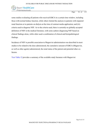 AVAILABLE FOR PUBLIC DISCLOSURE WITHOUT REDACTION




                                                                                  Page:     56 of      119


some studies evaluating all patients who received GBCA in a certain time window, including
those with normal kidney function, while others limited the analysis to patients with impaired
renal function or to patients on dialysis at the time of contrast media application; and (iii)
criteria used to diagnose NSF. As to the criteria used, there is currently no globally accepted
definition of NSF in the medical literature, with some authors diagnosing NSF based on
clinical findings alone, while other used a combination of clinical and histopathological
findings.

Incidence of NSF in possible association to Magnevist administration was described in most
studies to be related to the dose administered, the cumulative amount of GBCA (Magnevist,
as well as other agents) administered, the renal status of the patient and potential other co-
factors.

Text Table 12 provides a summary of the available study literature with Magnevist:




                                                                                          Page 56 of 119

                       MAGNEVIST INJECTION & PHARMACY BULK PACKAGE
 