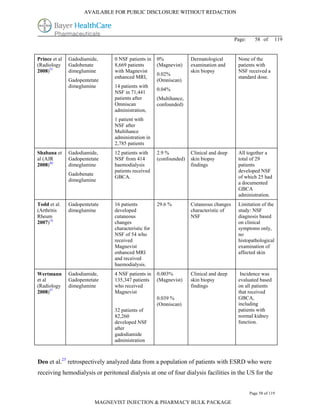 AVAILABLE FOR PUBLIC DISCLOSURE WITHOUT REDACTION




                                                                                        Page:     58 of      119


Prince et al   Gadodiamide,     0 NSF patients in    0%             Dermatological       None of the
(Radiology     Gadobenate       8,669 patients       (Magnevist)    examination and      patients with
2008)55        dimeglumine      with Magnevist                      skin biopsy          NSF received a
                                                     0.02%
                                enhanced MRI,                                            standard dose.
               Gadopentetate                         (Omniscan)
               dimeglumine      14 patients with
                                                     0.04%
                                NSF in 71,441
                                patients after       (Multihance,
                                Omniscan             confounded)
                                administration,
                                1 patient with
                                NSF after
                                Multihance
                                administration in
                                2,785 patients
Shabana et     Gadodiamide,     12 patients with     2.9 %          Clinical and deep    All together a
al (AJR        Gadopentetate    NSF from 414         (confounded)   skin biopsy          total of 29
2008)40        dimeglumine      haemodialysis                       findings             patients
                                patients received                                        developed NSF
               Gadobenate
                                GBCA.                                                    of which 25 had
               dimeglumine
                                                                                         a documented
                                                                                         GBCA
                                                                                         administration.
Todd et al.    Gadopentetate    16 patients          29.6 %         Cutaneous changes    Limitation of the
(Arthritis     dimeglumine      developed                           characteristic of    study: NSF
Rheum                           cutaneous                           NSF                  diagnosis based
2007)18                         changes                                                  on clinical
                                characteristic for                                       symptoms only,
                                NSF of 54 who                                            no
                                received                                                 histopathological
                                Magnevist                                                examination of
                                enhanced MRI                                             affected skin
                                and received
                                haemodialysis.
Wertmann       Gadodiamide,     4 NSF patients in    0.003%         Clinical and deep     Incidence was
et al          Gadopentetate    135,347 patients     (Magnevist)    skin biopsy          evaluated based
(Radiology     dimeglumine      who received                        findings             on all patients
2008)47                         Magnevist                                                that received
                                                     0.039 %                             GBCA,
                                                     (Omniscan)                          including
                                32 patients of                                           patients with
                                82,260                                                   normal kidney
                                developed NSF                                            function.
                                after
                                gadodiamide
                                administration



Deo et al.25 retrospectively analyzed data from a population of patients with ESRD who were
receiving hemodialysis or peritoneal dialysis at one of four dialysis facilities in the US for the


                                                                                                Page 58 of 119

                          MAGNEVIST INJECTION & PHARMACY BULK PACKAGE
 