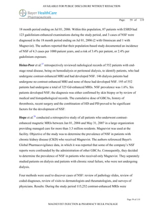 AVAILABLE FOR PUBLIC DISCLOSURE WITHOUT REDACTION




                                                                                Page:     59 of      119


18 month period ending on Jul 01, 2006. Within this population, 87 patients with ESRD had
123 gadolinium-enhanced examinations during the study period, and 3 cases of NSF were
diagnosed in the 18 month period ending on Jul 01, 2006 (2 with Omniscan and 1 with
Magnevist). The authors reported that their population-based study documented an incidence
of NSF of 4.3 cases per 1000 patient years, and a risk of 3.4% per patient, or 2.4% per
gadolinium exposure.

Heinz-Peer et al.27 retrospectively reviewed radiological records of 552 patients with end-
stage renal disease, being on hemodialysis or peritoneal dialysis, to identify patients, who had
undergone contrast-enhanced MRI and had developed NSF. 146 dialysis patients had
undergone no contrast-enhanced MRI and none of these had developed NSF. 195 of 552
patients had undergone a total of 325 Gd-enhanced MRIs. NSF prevalence was 1.6%. Six
patients developed NSF; the diagnosis was either confirmed by skin biopsy or by review of
medical and histopathological records. The cumulative dose of GBCAs, history of
thrombosis, recent surgery and the combination of HD and PD proved to be significant
factors for the development of NSF:

Hope et al.28 conducted a retrospective study of all patients who underwent contrast-
enhanced magnetic MRIs between Jan 01, 2004 and May 31, 2007 in a large organization
providing managed care for more than 3.3 million residents. Magnevist was used at the
facility. Objective of the study was to determine the prevalence of NSF in patients with
chronic kidney disease (CKD) who received Magnevist. The authors referenced Bayer's
Global Pharmacovigilance data, in which it was reported that some of the company’s NSF
reports were confounded by the administration of other GBCAs. Consequently, they decided
to determine the prevalence of NSF in patients who received only Magnevist. They separately
studied patients on dialysis and patients with chronic renal failure, who were not undergoing
dialysis.

Four methods were used to discover cases of NSF: review of pathology slides, review of
coded diagnoses, review of visits to dermatologists and rheumatologists, and surveys of
physicians. Results: During the study period 115,252 contrast-enhanced MRIs were



                                                                                        Page 59 of 119

                       MAGNEVIST INJECTION & PHARMACY BULK PACKAGE
 