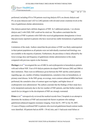 AVAILABLE FOR PUBLIC DISCLOSURE WITHOUT REDACTION




                                                                                Page:     60 of      119


performed, including 676 in 530 patients receiving dialysis (92% on chronic dialysis and
8% on acute dialysis) and 3,423 in 2,862 patients with elevated serum creatinine levels at the
time of gadolinium chelate administration.

One dialysis patient had a definite diagnosis of NSF. In 3 additional patients, 1 on chronic
dialysis and 2 with CKD, NSF could not be ruled out. The authors concluded that the
prevalence of NSF in patients with CKD who received gadopentetate dimeglumine is lower
than previously reported in patients who have received less stable formulations of gadolinium
chelates.

Limitations of the study: Authors stated that the prevalence of NSF was likely underreported
in their patient population as all patients were not individually examined and histology was
not available in the majority of patients. Furthermore, the prevalence is likely affected by the
lower average dose and frequency of gadolinium chelate administration in this study
compared with previous reports in the literature.

Pieringer et al.36 investigated the use of GBCAs and erythropoietin in hemodialysis patients
with and without NSF. Four of 65 dialysis patients developed NSF between 2002 and 2006 at
their institution. There were no differences given between the NSF and the control patients
regarding age, sex, number of kidney transplantations, cumulative time on hemodialysis, or
primary renal disease. In the NSF group, on average, more contrast-enhanced MRIs had been
performed, the cumulative dose of contrast agent was higher, and higher doses of
erythropoietin were administered. The authors conclude that the findings of their study have
to be interpreted cautiously due to the low number of NSF patients, and that further studies to
search for (co-)triggers in the development of NSF are strongly warranted.

Prince et al.55 retrospectively reviewed the medical records from 2 hospitals in an attempt to
determine the incidence of NSF and associated risk factors in patients who undergo
gadolinium-enhanced magnetic resonance imaging. From Jan 01, 1997 to Jun 30, 2007,
15 cases of biopsy-confirmed NSF in patients who received gadolinium-based contrast media
were identified. All patients had an eGFR  30 mL/min, and 11 had acute renal failure or



                                                                                        Page 60 of 119

                       MAGNEVIST INJECTION & PHARMACY BULK PACKAGE
 
