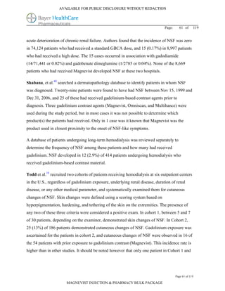 AVAILABLE FOR PUBLIC DISCLOSURE WITHOUT REDACTION




                                                                                Page:     61 of      119


acute deterioration of chronic renal failure. Authors found that the incidence of NSF was zero
in 74,124 patients who had received a standard GBCA dose, and 15 (0.17%) in 8,997 patients
who had received a high dose. The 15 cases occurred in association with gadodiamide
(14/71,441 or 0.02%) and gadobenate dimeglumine (1/2785 or 0.04%). None of the 8,669
patients who had received Magnevist developed NSF at these two hospitals.

Shabana, et al.40 searched a dermatopathology database to identify patients in whom NSF
was diagnosed. Twenty-nine patients were found to have had NSF between Nov 15, 1999 and
Dec 31, 2006, and 25 of these had received gadolinium-based contrast agents prior to
diagnosis. Three gadolinium contrast agents (Magnevist, Omniscan, and Multihance) were
used during the study period, but in most cases it was not possible to determine which
product(s) the patients had received. Only in 1 case was it known that Magnevist was the
product used in closest proximity to the onset of NSF-like symptoms.

A database of patients undergoing long-term hemodialysis was reviewed separately to
determine the frequency of NSF among these patients and how many had received
gadolinium. NSF developed in 12 (2.9%) of 414 patients undergoing hemodialysis who
received gadolinium-based contrast material.

Todd et al.18 recruited two cohorts of patients receiving hemodialysis at six outpatient centers
in the U.S., regardless of gadolinium exposure, underlying renal disease, duration of renal
disease, or any other medical parameter, and systematically examined them for cutaneous
changes of NSF. Skin changes were defined using a scoring system based on
hyperpigmentation, hardening, and tethering of the skin on the extremities. The presence of
any two of these three criteria were considered a positive exam. In cohort 1, between 5 and 7
of 30 patients, depending on the examiner, demonstrated skin changes of NSF. In Cohort 2,
25 (13%) of 186 patients demonstrated cutaneous changes of NSF. Gadolinium exposure was
ascertained for the patients in cohort 2, and cutaneous changes of NSF were observed in 16 of
the 54 patients with prior exposure to gadolinium contrast (Magnevist). This incidence rate is
higher than in other studies. It should be noted however that only one patient in Cohort 1 and




                                                                                        Page 61 of 119

                       MAGNEVIST INJECTION & PHARMACY BULK PACKAGE
 