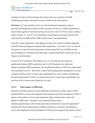 AVAILABLE FOR PUBLIC DISCLOSURE WITHOUT REDACTION




                                                                                 Page:     62 of      119


4 patients in Cohort 2 had confirming skin biopsies that were consistent with NSF.
Confirming skin biopsy information was not available for the other patients.

Wertman et al.47 discussed the results of a multi-institutional retrospective study to
determine the benchmark incidence of NSF associated with the use of different gadolinium-
based contrast agents at 4 university tertiary care centers in the US. Of the 4 centers studied, 2
centers (Centers “C” and “D”) were identified as using Magnevist during the period of the
study (between Jan 2000 and Dec 2006), and the other 2 used gadodiamide.

From the 2 centers identified as using Magnevist, there were a total of 4 patients diagnosed
with NSF following Magnevist enhanced MR examinations: 3 at Center C and 1 at Center D.
The patient at Center D was the only patient who developed NSF out of 65,000 who had
received Magnevist. The patient had CKD stage 5, and developed NSF 4 weeks after his last
Magnevist administration.

Overall, in the 4 institutions, the incidence was 1 in 2,913 patients who underwent
gadodiamide-enhanced MR examinations and 1 in 44,224 patients who underwent
Magnevist-enhanced MR examinations. The benchmark incidences of NSF were significantly
and remarkably lower (P  .001) at the 2 centers where gadopentetate dimeglumine was used
compared with those at the 2 centers where gadodiamide was used. Authors concluded that
the benchmark incidence of NSF was much greater at the 2 centers where gadodiamide was
used than at the 2 centers where Magnevist was used.


4.3.2.2     Status update on MRI study

Pursuant to the FDA request for a post-marketing commitment to conduct studies with all
marketed GBCAs to assess the magnitude of the potential risk for the development of NSF in
patients with moderate to severe renal impairment, Bayer initiated such a study with
Magnevist (MRI study, “Prospective non-randomized observational
(pharmacoepidemiologic) cohort study (open-label, multicenter) to assess the magnitude of
potential risk with the administration of Magnevist Injection in patients with moderate to
severe renal impairment for the development of NSF based on diagnostically specific clinical


                                                                                         Page 62 of 119

                       MAGNEVIST INJECTION & PHARMACY BULK PACKAGE
 