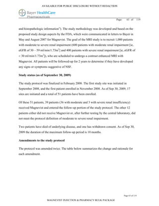 AVAILABLE FOR PUBLIC DISCLOSURE WITHOUT REDACTION




                                                                                  Page:     63 of      119


and histopathologic information”). The study methodology was developed and based on the
proposed study design aspects by the FDA, which were communicated in letters to Bayer in
May and August 2007 for Magnevist. The goal of the MRI study is to recruit 1,000 patients
with moderate to severe renal impairment (600 patients with moderate renal impairment [ie,
eGFR of 30 – 59 ml/min/1.73m2] and 400 patients with severe renal impairment [ie, eGFR of
 30 ml/min/1.73m2]), who are scheduled to undergo a contrast enhanced MRI with
Magnevist. All patients will be followed-up for 2 years to determine if they have developed
any signs or symptoms suggestive of NSF.

Study status (as of September 30, 2009)

The study protocol was finalized in February 2008. The first study site was initiated in
September 2008, and the first patient enrolled in November 2008. As of Sep 30, 2009, 17
sites are initiated and a total of 51 patients have been enrolled.

Of these 51 patients, 39 patients (36 with moderate and 3 with severe renal insufficiency)
received Magnevist and entered the follow-up portion of the study protocol. The other 12
patients either did not receive Magnevist or, after further testing by the central laboratory, did
not meet the protocol definition of moderate to severe renal impairment.

Two patients have died of underlying disease, and one has withdrawn consent. As of Sep 30,
2009 the duration of the maximum follow-up period is 10 months.

Amendments to the study protocol

The protocol was amended twice. The table below summarizes the change and rationale for
each amendment.




                                                                                          Page 63 of 119

                        MAGNEVIST INJECTION & PHARMACY BULK PACKAGE
 