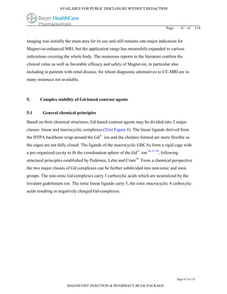 AVAILABLE FOR PUBLIC DISCLOSURE WITHOUT REDACTION




                                                                                  Page:     67 of      119


imaging was initially the main area for its use and still remains one major indication for
Magnevist-enhanced MRI, but the application range has meanwhile expanded to various
indications covering the whole body. The numerous reports in the literature confirm the
clinical value as well as favorable efficacy and safety of Magnevist, in particular also
including in patients with renal disease, for whom diagnostic alternatives to CE-MRI are in
many instances not available.



5.     Complex stability of Gd-based contrast agents

5.1      General chemical principles

Based on their chemical structures, Gd-based contrast agents may be divided into 2 major
classes: linear and macrocyclic complexes (Text Figure 4). The linear ligands derived from
the DTPA backbone wrap around the Gd3+ ion and the chelates formed are more flexible as
the cages are not fully closed. The ligands of the macrocyclic GBCAs form a rigid cage with
a pre-organized cavity to fit the coordination sphere of the Gd3+ ion 56 57 58, following
structural principles established by Pedersen, Lehn and Cram59. From a chemical perspective
the two major classes of Gd complexes can be further subdivided into non-ionic and ionic
groups. The non-ionic Gd-complexes carry 3 carboxylic acids which are neutralized by the
trivalent gadolinium ion. The ionic linear ligands carry 5, the ionic macrocyclic 4 carboxylic
acids resulting in negatively charged Gd-complexes.




                                                                                          Page 67 of 119

                       MAGNEVIST INJECTION & PHARMACY BULK PACKAGE
 
