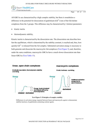 AVAILABLE FOR PUBLIC DISCLOSURE WITHOUT REDACTION




                                                                                          Page:        69 of   119


All GBCAs are characterized by a high complex stability, but there is nonetheless a
difference in the potential for dissociation of gadolinium (Gd3+) ions of the Gd-chelate
complexes from the 2 groups. This difference may be characterized by 2 distinct parameters:

   kinetic inertia

   thermodynamic stability.

Kinetic inertia is characterized by the dissociation rate. The dissociation rate describes how
fast the equilibrium, which is determined by the stability constant, is reached and, thus, how
quickly Gd3+ is released from the Gd complex. Substantial activation energy is necessary to
both generate and dissociate the macrocyclic Gd-complexes (Text Figure 5), and, therefore,
under the same conditions, macrocyclic GBCAs have a much slower dissociation rate than
linear GBCAs (Text Table 15).




                              Text Figure 5: Principles of complex stability
      Differences in activation energy required between linear and macrocyclic agents to demonstrate
      stability/inertness of gadolinium-containing contrast agents.




                                                                                                  Page 69 of 119

                         MAGNEVIST INJECTION & PHARMACY BULK PACKAGE
 
