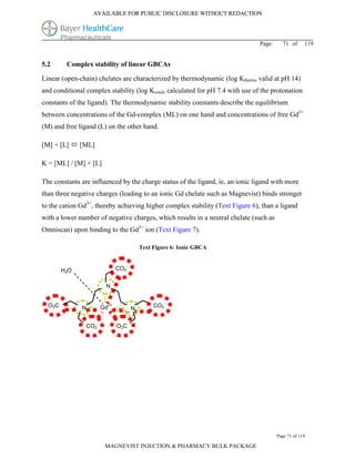 AVAILABLE FOR PUBLIC DISCLOSURE WITHOUT REDACTION




                                                                                  Page:     71 of      119


5.2           Complex stability of linear GBCAs

Linear (open-chain) chelates are characterized by thermodynamic (log Ktherm, valid at pH 14)
and conditional complex stability (log Kcond, calculated for pH 7.4 with use of the protonation
constants of the ligand). The thermodynamic stability constants describe the equilibrium
between concentrations of the Gd-complex (ML) on one hand and concentrations of free Gd3+
(M) and free ligand (L) on the other hand.

[M] + [L]  [ML]

K = [ML] / [M] + [L]

The constants are influenced by the charge status of the ligand, ie, an ionic ligand with more
than three negative charges (leading to an ionic Gd chelate such as Magnevist) binds stronger
to the cation Gd3+, thereby achieving higher complex stability (Text Figure 6), than a ligand
with a lower number of negative charges, which results in a neutral chelate (such as
Omniscan) upon binding to the Gd3+ ion (Text Figure 7).

                                                      Text Figure 6: Ionic GBCA


                                              -
            H 2O                       CO2


                                  N

 -                                                               -
     O 2C          N
                                  3+
                                 Gd                        CO2
                                                  N

                             -         -
                       CO2                 O 2C




                                                                                          Page 71 of 119

                                  MAGNEVIST INJECTION & PHARMACY BULK PACKAGE
 
