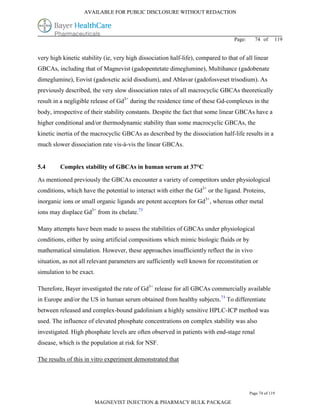 AVAILABLE FOR PUBLIC DISCLOSURE WITHOUT REDACTION




                                                                                   Page:     74 of      119


very high kinetic stability (ie, very high dissociation half-life), compared to that of all linear
GBCAs, including that of Magnevist (gadopentetate dimeglumine), Multihance (gadobenate
dimeglumine), Eovist (gadoxetic acid disodium), and Ablavar (gadofosveset trisodium). As
previously described, the very slow dissociation rates of all macrocyclic GBCAs theoretically
result in a negligible release of Gd3+ during the residence time of these Gd-complexes in the
body, irrespective of their stability constants. Despite the fact that some linear GBCAs have a
higher conditional and/or thermodynamic stability than some macrocyclic GBCAs, the
kinetic inertia of the macrocyclic GBCAs as described by the dissociation half-life results in a
much slower dissociation rate vis-à-vis the linear GBCAs.


5.4      Complex stability of GBCAs in human serum at 37°C

As mentioned previously the GBCAs encounter a variety of competitors under physiological
conditions, which have the potential to interact with either the Gd3+ or the ligand. Proteins,
inorganic ions or small organic ligands are potent acceptors for Gd3+, whereas other metal
ions may displace Gd3+ from its chelate.73

Many attempts have been made to assess the stabilities of GBCAs under physiological
conditions, either by using artificial compositions which mimic biologic fluids or by
mathematical simulation. However, these approaches insufficiently reflect the in vivo
situation, as not all relevant parameters are sufficiently well known for reconstitution or
simulation to be exact.

Therefore, Bayer investigated the rate of Gd3+ release for all GBCAs commercially available
in Europe and/or the US in human serum obtained from healthy subjects.73 To differentiate
between released and complex-bound gadolinium a highly sensitive HPLC-ICP method was
used. The influence of elevated phosphate concentrations on complex stability was also
investigated. High phosphate levels are often observed in patients with end-stage renal
disease, which is the population at risk for NSF.

The results of this in vitro experiment demonstrated that




                                                                                           Page 74 of 119

                          MAGNEVIST INJECTION & PHARMACY BULK PACKAGE
 