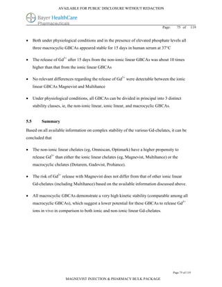 AVAILABLE FOR PUBLIC DISCLOSURE WITHOUT REDACTION




                                                                                   Page:     75 of      119


     Both under physiological conditions and in the presence of elevated phosphate levels all
      three macrocyclic GBCAs appeared stable for 15 days in human serum at 37°C

     The release of Gd3+ after 15 days from the non-ionic linear GBCAs was about 10 times
      higher than that from the ionic linear GBCAs

     No relevant differences regarding the release of Gd3+ were detectable between the ionic
      linear GBCAs Magnevist and Multihance

     Under physiological conditions, all GBCAs can be divided in principal into 3 distinct
      stability classes, ie, the non-ionic linear, ionic linear, and macrocyclic GBCAs.


5.5        Summary

Based on all available information on complex stability of the various Gd-chelates, it can be
concluded that

     The non-ionic linear chelates (eg, Omniscan, Optimark) have a higher propensity to
      release Gd3+ than either the ionic linear chelates (eg, Magnevist, Multihance) or the
      macrocyclic chelates (Dotarem, Gadovist, Prohance).

     The risk of Gd3+ release with Magnevist does not differ from that of other ionic linear
      Gd-chelates (including Multihance) based on the available information discussed above.

     All macrocyclic GBCAs demonstrate a very high kinetic stability (comparable among all
      macrocyclic GBCAs), which suggest a lower potential for these GBCAs to release Gd3+
      ions in vivo in comparison to both ionic and non-ionic linear Gd-chelates.




                                                                                           Page 75 of 119

                         MAGNEVIST INJECTION & PHARMACY BULK PACKAGE
 