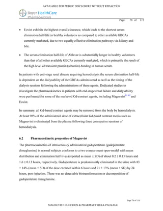 AVAILABLE FOR PUBLIC DISCLOSURE WITHOUT REDACTION




                                                                                 Page:     78 of      119


     Eovist exhibits the highest overall clearance, which leads to the shortest serum
      elimination half-life in healthy volunteers as compared to other available GBCAs
      currently marketed, due to two equally effective elimination pathways via kidney and
      bile.

     The serum elimination half-life of Ablavar is substantially longer in healthy volunteers
      than that of all other available GBCAs currently marketed, which is primarily the result of
      the high level of transient protein (albumin)-binding in human serum.

In patients with end-stage renal disease requiring hemodialysis the serum elimination half-life
is dependent on the dialysability of the GBCAs administered as well as the timing of the
dialysis sessions following the administrations of these agents. Dedicated studies to
investigate the pharmacokinetics in patients with end-stage renal failure and dialysability
were performed for some of the marketed Gd-contrast agents, including Magnevist81 82 and
Eovist.

In summary, all Gd-based contrast agents may be removed from the body by hemodialysis.
At least 98% of the administered dose of extracellular Gd-based contrast media such as
Magnevist is eliminated from the plasma following three consecutive sessions of
hemodialysis.


6.2           Pharmacokinetic properties of Magnevist

The pharmacokinetics of intravenously administered gadopentetate (gadopentetate
dimeglumine) in normal subjects conforms to a two compartment open-model with mean
distribution and elimination half-lives (reported as mean  SD) of about 0.2  0.13 hours and
1.6  0.13 hours, respectively. Gadopentetate is predominantly eliminated in the urine with 83
 14% (mean  SD) of the dose excreted within 6 hours and 91  13% (mean  SD) by 24
hours, post-injection. There was no detectable biotransformation or decomposition of
gadopentetate dimeglumine.




                                                                                         Page 78 of 119

                          MAGNEVIST INJECTION & PHARMACY BULK PACKAGE
 