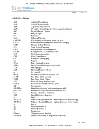 AVAILABLE FOR PUBLIC DISCLOSURE WITHOUT REDACTION




                                                                          Page:      7 of     119


List of abbreviations

  ALP                    Alkaline Phosphatase
  ALT                    Alanine Transaminase
  AST                    Aspartate Transaminase
  AUC                    Overall Systemic Exposure [Area Under the Curve]
  BSP                    Bayer Schering Pharma
  BW                     Body Weight
  Ca                     Calcium
  CaCl2                  Calcium Chloride
  Ca-EDTA                Calcium ethylenediamine tetraacetic acid
  CE-MRI                 Contrast enhanced Magnetic Resonance Imaging
  CKD                    Chronic Kidney Disease
  CLt                    Total Serum Clearance
  CMD                    Compartment-Model Dependent
  CMID                   Compartment-Model Independent
  CNS                    Central nervous system
  CRF                    Case Report Forms
  CT                     Computed tomography
  Cu                     Copper
  DNA                    Deoxyribonucleic Acid
  DTPA                   Diethylene triamine pentaacetic acid
  ED1-1                  Macrophages
  EDX                    Electron Dispersive X-ray
  eg                     for example
  eGFR                   Estimated glomerular filtration rate
  ESRD                   End-Stage Renal Disease
  ESRF                   End-Stage Renal Failure
  FDA                    Food and Drug Administration
  GBCA                   Gadolinium Based Contrast Agents
  Gd                     Gadolinium
  Gd-DTPA                Gadolinium diethyltriamine pentaacetic acid
  Gd-EDTA                Gadolinium ethylenediamine tetraacetic acid
  GGT                    Gamma Glutamyl Tranferase
  GLP                    Good Laboratory Practices
  h                      Hour
  ICP-AES                Inductive-Coupled Plasma – Atomic Emission Spectroscopy
  ICP-OES                Inductive-Coupled Plasma – Optical Emission Spectrometry
  ie                     that is
  IgA                    Immunglobuline A
  IgE                    Immunglobuline E
  i.v.                   Intravenous
  Ktherm                 Thermodynamic Stability
  MedDRA                 Medical Dictionary of Regulatory Activities


                                                                                  Page 7 of 119

                        MAGNEVIST INJECTION & PHARMACY BULK PACKAGE
 