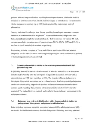 AVAILABLE FOR PUBLIC DISCLOSURE WITHOUT REDACTION




                                                                                Page:       80 of    119


patients with end-stage renal failure requiring hemodialysis the mean elimination half-life
increased to up to 30 hours when patients were not subject to hemodialysis. The elimination
via the kidneys was complete (up to 100%) and remained the predominant route of
elimination.

Seventy patients with end-stage renal disease requiring hemodialysis underwent contrast-
enhanced MR examination with Magnevist83. After the examination, the patients were
hemodialyzed according to the usual schedule of 3 dialysis sessions per week at 4 h each.
Average cumulative excretory rates of Magnevist were 78.2%, 95.6%, 98.7% and 99.5% in
the first to fourth hemodialysis sessions, respectively.

In summary, with the exception of Eovist and Ablavar no relevant difference between
Magnevist and the other Gd-based contrast agents regarding the serum elimination in patients
with renal impairment has been detected.



7.     Overview of nonclinical studies to elucidate the pathomechanism of NSF
       performed by BSP

Exploratory nonclinical non-GLP in-vivo studies as well as a nonclinical GLP study were
initiated by BSP shortly after the first reports on a possible association between GBCA
administration and NSF were published in 2006. The objective of these studies was to
investigate this possible association and to evaluate in more detail the potential pathogenesis
of this new disease entity. In particular possible differences between different Gd-based
contrast agents regarding their potential role as a factor in the onset of NSF were to be
evaluated. The study objectives, methods and results for these studies are summarized in the
subsequent chapters.


7.1      Pathology peer review of skin histology slides from nonclinical studies for
         gadopentetate dimeglumine and gadoxetic acid disodium

Prior to the first reports on a possible association between GBCA administration and NSF,
the studies that had been undertaken, the clinical experience following marketing approval



                                                                                        Page 80 of 119

                       MAGNEVIST INJECTION & PHARMACY BULK PACKAGE
 