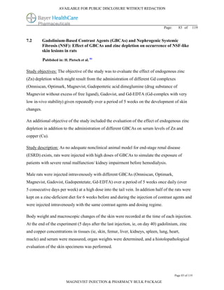 AVAILABLE FOR PUBLIC DISCLOSURE WITHOUT REDACTION




                                                                                 Page:     83 of      119


7.2        Gadolinium-Based Contrast Agents (GBCAs) and Nephrogenic Systemic
           Fibrosis (NSF): Effect of GBCAs and zinc depletion on occurrence of NSF-like
           skin lesions in rats

           Published in: H. Pietsch et al. 84

Study objectives: The objective of the study was to evaluate the effect of endogenous zinc
(Zn) depletion which might result from the administration of different Gd complexes
(Omniscan, Optimark, Magnevist, Gadopentetic acid dimeglumine (drug substance of
Magnevist without excess of free ligand), Gadovist, and Gd-EDTA (Gd-complex with very
low in-vivo stability) given repeatedly over a period of 5 weeks on the development of skin
changes.

An additional objective of the study included the evaluation of the effect of endogenous zinc
depletion in addition to the administration of different GBCAs on serum levels of Zn and
copper (Cu).

Study description: As no adequate nonclinical animal model for end-stage renal disease
(ESRD) exists, rats were injected with high doses of GBCAs to simulate the exposure of
patients with severe renal malfunction/ kidney impairment before hemodialysis.

Male rats were injected intravenously with different GBCAs (Omniscan, Optimark,
Magnevist, Gadovist, Gadopentetate, Gd-EDTA) over a period of 5 weeks once daily (over
5 consecutive days per week) at a high dose into the tail vein. In addition half of the rats were
kept on a zinc-deficient diet for 6 weeks before and during the injection of contrast agents and
were injected intravenously with the same contrast agents and dosing regime.

Body weight and macroscopic changes of the skin were recorded at the time of each injection.
At the end of the experiment (5 days after the last injection, ie, on day 40) gadolinium, zinc
and copper concentrations in tissues (ie, skin, femur, liver, kidneys, spleen, lung, heart,
mucle) and serum were measured, organ weights were determined, and a histolopathological
evaluation of the skin specimens was performed.




                                                                                         Page 83 of 119

                           MAGNEVIST INJECTION & PHARMACY BULK PACKAGE
 