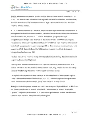 AVAILABLE FOR PUBLIC DISCLOSURE WITHOUT REDACTION




                                                                                 Page:     84 of      119


Results: The most extensive skin lesions could be observed in the animals treated with Gd-
EDTA. The observed skin lesions included erythema, multifocal ulcerations, multiple crusts,
increased dermal cellularity and dermal fibrosis. High Gd concentrations in the skin were
observed in these animals.

In 2 of 12 animals treated with Omniscan, slight histopathological changes were observed, ie,
development of crust in one animal fed with Zn depletion diet and of acanthosis in one animal
fed with standard diet, also in 1 of 11 animals treated with gadopentetate slight
histopathological changes were observed. In the animals treated with Omniscan, high Gd
concentrations in the skin were obtained. Much lower Gd levels were observed in the animals
treated with gadopentetate, which were comparable to those obtained in animals treated with
Magnevist. (With the method used for Gd detection, it was not possible to distinguish
between bound and unbound Gd.)

No effect on skin was observed in any of the treated animals following the administration of
Magnevist, Gadovist and Optimark.

Five days after the last administration of the Gd-based substances, Gd was detected in all
animals not only in the skin, but also in liver, femur, heart, lung, spleen, muscle, and kidney.
Values differed among the various contrast agents and across tissues.

The highest Gd concentrations were observed in tissue specimens of all organs (except the
kidney) obtained from animals treated with Gd-EDTA. For this compound multiples of the
values obtained in all other treatment groups were observed in many tissues.

Among the treatment groups with the marketed contrast agents, higher Gd levels in skin, liver
and femur were obtained in animals treated with Omniscan than in animals treated with
Optimark, Magnevist and Gadovist. In all other tissue specimens no relevant differences in
Gd levels were observed between these contrast agents.




                                                                                         Page 84 of 119

                       MAGNEVIST INJECTION & PHARMACY BULK PACKAGE
 
