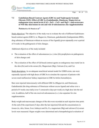 AVAILABLE FOR PUBLIC DISCLOSURE WITHOUT REDACTION




                                                                                  Page:      86 of      119


7.3        Gadolinium-Based Contrast Agents (GBCAs) and Nephrogenic Systemic
           Fibrosis (NSF): Effect of GBCAs (Gadodiamide, Omniscan, Magnevist) on
           endogenous trace metal levels (Ca2+, Zn2+ , Cu2+ and Mg2+ ) and occurrence
           of NSF-like skin lesions in rats and role of subcutaneous zinc supplementation

           Published in: H. Pietsch et al.85

Study objectives: The objective of the study was to evaluate the role of different Gadolinium-
based contrast agents (GBCA; ie, Magnevist, Omniscan, gadodiamide (Gadopentetate-BMA,
drug substance of Omniscan without an excess of free ligand)) given repeatedly over a period
of 4 weeks in the pathogenesis of skin changes.

Additional objectives of the study included

     The evaluation of the effect of subcutaneous (s.c.) zinc (Zn) prophylaxis on pathogenesis
      of skin changes and

     The evaluation of the effect of Gd-based contrast agents on endogenous trace metal ion in
      the skin (Zn) and in the serum (Zn, Magnesium (Mg), Calcium (Ca), and Cu).

Study description: As no adequate nonclinical animal model for ESRD exists, rats were
repeatedly injected with high doses of GBCAs to simulate the exposure of patients with
severe renal malfunction/ kidney impairment to GBCAs before hemodialysis.

Rats were injected intravenously with different GBCAs (Magnevist, and Omniscan),
Gadodiamide (the drug substance of Omniscan without excess ligand) and saline over a
period of 4 weeks once daily (over 5 consecutive days per week) at a high dose into the tail
vein. In addition, half of the rats received subcutaneous (i.c.) zinc-aspartate for zinc
supplementation.

Body weight and macroscopic changes of the skin were recorded at each injection time point.
At the end of the experiment (5 days after the last injection) Gd and Zn concentrations in
tissues (ie, skin, femur, liver, kidneys) and Zn, Cu, magnesium (Mg) and calcium (Ca) serum
levels were measured. Organ weights were determined and a histopathological evaluation of




                                                                                           Page 86 of 119

                           MAGNEVIST INJECTION & PHARMACY BULK PACKAGE
 