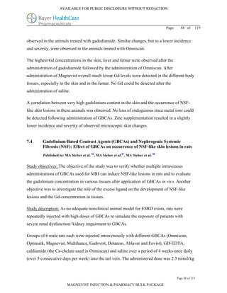AVAILABLE FOR PUBLIC DISCLOSURE WITHOUT REDACTION




                                                                                      Page:     88 of      119


observed in the animals treated with gadodiamide. Similar changes, but to a lower incidence
and severity, were observed in the animals treated with Omniscan.

The highest Gd concentrations in the skin, liver and femur were observed after the
administration of gadodiamide followed by the administration of Omniscan. After
administration of Magnevist overall much lower Gd levels were detected in the different body
tissues, especially in the skin and in the femur. No Gd could be detected after the
administration of saline.

A correlation between very high gadolinium content in the skin and the occurrence of NSF-
like skin lesions in these animals was observed. No loss of endogenous trace metal ions could
be detected following administration of GBCAs. Zinc supplementation resulted in a slightly
lower incidence and severity of observed microscopic skin changes.


7.4      Gadolinium-Based Contrast Agents (GBCAs) and Nephrogenic Systemic
         Fibrosis (NSF): Effect of GBCAs on occurrence of NSF-like skin lesions in rats
         Published in: MA Sieber et al. 86, MA Sieber et al.87, MA Sieber et al. 88


Study objectives: The objective of the study was to verify whether multiple intravenous
administrations of GBCAs used for MRI can induce NSF-like lesions in rats and to evaluate
the gadolinium concentration in various tissues after application of GBCAs in vivo. Another
objective was to investigate the role of the excess ligand on the development of NSF-like
lesions and the Gd-concentration in tissues.

Study description: As no adequate nonclinical animal model for ESRD exists, rats were
repeatedly injected with high doses of GBCAs to simulate the exposure of patients with
severe renal dysfunction/ kidney impairment to GBCAs.

Groups of 6 male rats each were injected intravenously with different GBCAs (Omniscan,
Optimark, Magnevist, Multihance, Gadovist, Dotarem, Ablavar and Eovist), GD-EDTA,
caldiamide (the Ca-chelate used in Omniscan) and saline over a period of 4 weeks once daily
(over 5 consecutive days per week) into the tail vein. The administered dose was 2.5 mmol/kg



                                                                                              Page 88 of 119

                        MAGNEVIST INJECTION & PHARMACY BULK PACKAGE
 