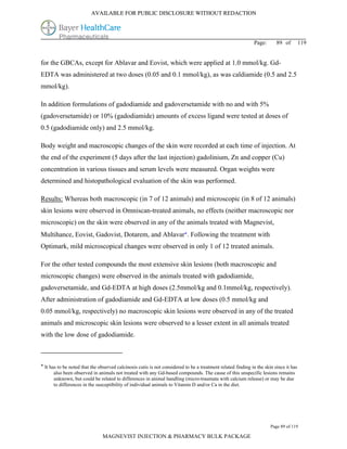 AVAILABLE FOR PUBLIC DISCLOSURE WITHOUT REDACTION




                                                                                                             Page:       89 of         119


for the GBCAs, except for Ablavar and Eovist, which were applied at 1.0 mmol/kg. Gd-
EDTA was administered at two doses (0.05 and 0.1 mmol/kg), as was caldiamide (0.5 and 2.5
mmol/kg).

In addition formulations of gadodiamide and gadoversetamide with no and with 5%
(gadoversetamide) or 10% (gadodiamide) amounts of excess ligand were tested at doses of
0.5 (gadodiamide only) and 2.5 mmol/kg.

Body weight and macroscopic changes of the skin were recorded at each time of injection. At
the end of the experiment (5 days after the last injection) gadolinium, Zn and copper (Cu)
concentration in various tissues and serum levels were measured. Organ weights were
determined and histopathological evaluation of the skin was performed.

Results: Whereas both macroscopic (in 7 of 12 animals) and microscopic (in 8 of 12 animals)
skin lesions were observed in Omniscan-treated animals, no effects (neither macroscopic nor
microscopic) on the skin were observed in any of the animals treated with Magnevist,
Multihance, Eovist, Gadovist, Dotarem, and Ablavar. Following the treatment with
Optimark, mild microscopical changes were observed in only 1 of 12 treated animals.

For the other tested compounds the most extensive skin lesions (both macroscopic and
microscopic changes) were observed in the animals treated with gadodiamide,
gadoversetamide, and Gd-EDTA at high doses (2.5mmol/kg and 0.1mmol/kg, respectively).
After administration of gadodiamide and Gd-EDTA at low doses (0.5 mmol/kg and
0.05 mmol/kg, respectively) no macroscopic skin lesions were observed in any of the treated
animals and microscopic skin lesions were observed to a lesser extent in all animals treated
with the low dose of gadodiamide.



 It has to be noted that the observed calcinosis cutis is not considered to be a treatment related finding in the skin since it has
       also been observed in animals not treated with any Gd-based compounds. The cause of this unspecific lesions remains
       unknown, but could be related to differences in animal handling (micro-traumata with calcium release) or may be due
       to differences in the susceptibility of individual animals to Vitamin D and/or Ca in the diet.




                                                                                                                      Page 89 of 119

                               MAGNEVIST INJECTION & PHARMACY BULK PACKAGE
 