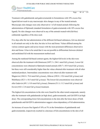 AVAILABLE FOR PUBLIC DISCLOSURE WITHOUT REDACTION




                                                                                Page:     90 of      119


Treatment with gadodiamide and gadoversetamide in formulations with 10% excess free
ligand did not result in any macroscopic skin changes in any of the treated animals.
Microscopic skin changes were only observed in 1 of all treated animals following the
administration of Optimark (standard formulation of gadoversetamide with 10% excess free
ligand). No skin changes were observed in any of the animals treated with (Gd-free)
caldiamide regardless of the dose used.

Five days after the last administration of the different Gd-based substances, Gd was detected
in all animals not only in the skin, but also in liver and femur. Values differed among the
various contrast agents and across tissues with the most prominent differences observed in
skin and femur. It has to be noted that it was not possible to differentiate between chelated
and unchelated Gd with the measurement method used.

Among the marketed Gd-based contrast agents, the highest Gd levels in the skin were
observed after the treatment with Omniscan (1697.3  244.1 nmol Gd/ g tissue). Lower Gd
concentrations were obtained in Optimark-treated animals (428.7  85.9 nmol Gd/ g tissue),
but these were still considerably higher than the values obtained after treatment with all other
marketed products. Intermediate concentrations were observed after treatment with
Magnevist (184.0  78.4 nmol Gd/ g tissue), Ablavar (109.8  19.6 nmol Gd/ g tissue) and
Multihance (82.5  10.5 nmol Gd/ g tissue). The lowest Gd concentrations were observed
after Gadovist (49.1  8.8 nmol Gd/ g tissue), Dotarem (51.1 11.5 nmol Gd/ g tissue) and
Eovist (10.0  2.8 nmol Gd/ g tissue) treatment.

The highest Gd concentrations in the skin were found for the other tested compounds, namely
after the treatment with gadodiamide (at high dose), gadoversetamide, and Gd-EDTA (at high
dose). The corresponding lower Gd concentrations in the skin after the lower doses of both
gadodiamide and Gd-EDTA administration suggest a dose-dependency of Gd administration.

An increase of excess free ligand of 10% or 5% in the formulation of gadodiamide and
gadoversetamide, respectively resulted in a decrease of Gd-concentrations in the skin of all




                                                                                        Page 90 of 119

                       MAGNEVIST INJECTION & PHARMACY BULK PACKAGE
 