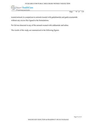 AVAILABLE FOR PUBLIC DISCLOSURE WITHOUT REDACTION




                                                                               Page:     91 of      119


treated animals in comparison to animals treated with gadodiamide and gadoversetamide
without any excess free ligand in the formulations.

No Gd was detected in any of the animals treated with caldiamide and saline.

The results of the study are summarized in the following figures.




                                                                                       Page 91 of 119

                      MAGNEVIST INJECTION & PHARMACY BULK PACKAGE
 
