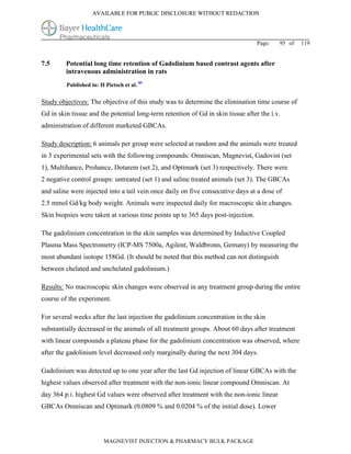 AVAILABLE FOR PUBLIC DISCLOSURE WITHOUT REDACTION




                                                                                  Page:   95 of   119


7.5      Potential long time retention of Gadolinium based contrast agents after
         intravenous administration in rats
         Published in: H Pietsch et al. 89


Study objectives: The objective of this study was to determine the elimination time course of
Gd in skin tissue and the potential long-term retention of Gd in skin tissue after the i.v.
administration of different marketed GBCAs.

Study description: 6 animals per group were selected at random and the animals were treated
in 3 experimental sets with the following compounds: Omniscan, Magnevist, Gadovist (set
1), Multihance, Prohance, Dotarem (set 2), and Optimark (set 3) respectively. There were
2 negative control groups: untreated (set 1) and saline treated animals (set 3). The GBCAs
and saline were injected into a tail vein once daily on five consecutive days at a dose of
2.5 mmol Gd/kg body weight. Animals were inspected daily for macroscopic skin changes.
Skin biopsies were taken at various time points up to 365 days post-injection.

The gadolinium concentration in the skin samples was determined by Inductive Coupled
Plasma Mass Spectrometry (ICP-MS 7500a, Agilent, Waldbronn, Gemany) by measuring the
most abundant isotope 158Gd. (It should be noted that this method can not distinguish
between chelated and unchelated gadolinium.)

Results: No macroscopic skin changes were observed in any treatment group during the entire
course of the experiment.

For several weeks after the last injection the gadolinium concentration in the skin
substantially decreased in the animals of all treatment groups. About 60 days after treatment
with linear compounds a plateau phase for the gadolinium concentration was observed, where
after the gadolinium level decreased only marginally during the next 304 days.

Gadolinium was detected up to one year after the last Gd injection of linear GBCAs with the
highest values observed after treatment with the non-ionic linear compound Omniscan. At
day 364 p.i. highest Gd values were observed after treatment with the non-ionic linear
GBCAs Omniscan and Optimark (0.0809 % and 0.0204 % of the initial dose). Lower




                         MAGNEVIST INJECTION & PHARMACY BULK PACKAGE
 
