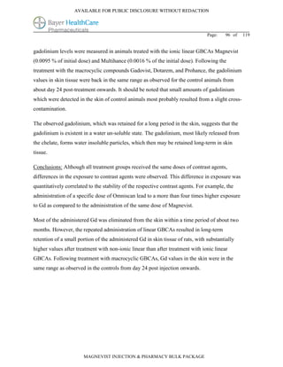AVAILABLE FOR PUBLIC DISCLOSURE WITHOUT REDACTION




                                                                                 Page:    96 of   119


gadolinium levels were measured in animals treated with the ionic linear GBCAs Magnevist
(0.0095 % of initial dose) and Multihance (0.0016 % of the initial dose). Following the
treatment with the macrocyclic compounds Gadovist, Dotarem, and Prohance, the gadolinium
values in skin tissue were back in the same range as observed for the control animals from
about day 24 post-treatment onwards. It should be noted that small amounts of gadolinium
which were detected in the skin of control animals most probably resulted from a slight cross-
contamination.

The observed gadolinium, which was retained for a long period in the skin, suggests that the
gadolinium is existent in a water un-soluble state. The gadolinium, most likely released from
the chelate, forms water insoluble particles, which then may be retained long-term in skin
tissue.

Conclusions: Although all treatment groups received the same doses of contrast agents,
differences in the exposure to contrast agents were observed. This difference in exposure was
quantitatively correlated to the stability of the respective contrast agents. For example, the
administration of a specific dose of Omniscan lead to a more than four times higher exposure
to Gd as compared to the administration of the same dose of Magnevist.

Most of the administered Gd was eliminated from the skin within a time period of about two
months. However, the repeated administration of linear GBCAs resulted in long-term
retention of a small portion of the administered Gd in skin tissue of rats, with substantially
higher values after treatment with non-ionic linear than after treatment with ionic linear
GBCAs. Following treatment with macrocyclic GBCAs, Gd values in the skin were in the
same range as observed in the controls from day 24 post injection onwards.




                       MAGNEVIST INJECTION & PHARMACY BULK PACKAGE
 